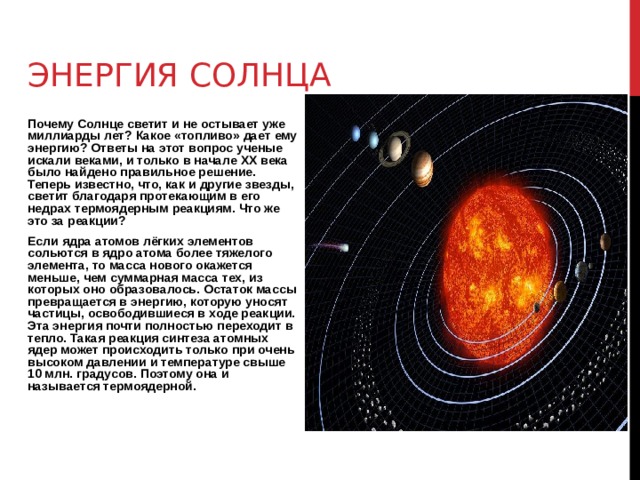 ЭНЕРГИЯ СОЛНЦА Почему Солнце светит и не остывает уже миллиарды лет? Какое «топливо» дает ему энергию? Ответы на этот вопрос ученые искали веками, и только в начале XX века было найдено правильное решение. Теперь известно, что, как и другие звезды, светит благодаря протекающим в его недрах термоядерным реакциям. Что же это за реакции? Если ядра атомов лёгких элементов сольются в ядро атома более тяжелого элемента, то масса нового окажется меньше, чем суммарная масса тех, из которых оно образовалось. Остаток массы превращается в энергию, которую уносят частицы, освободившиеся в ходе реакции. Эта энергия почти полностью переходит в тепло. Такая реакция синтеза атомных ядер может происходить только при очень высоком давлении и температуре свыше 10 млн. градусов. Поэтому она и называется термоядерной. 