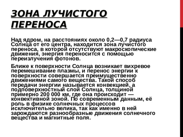 ЗОНА ЛУЧИСТОГО ПЕРЕНОСА Над ядром, на расстояниях около 0,2—0,7 радиуса Солнца от его центра, находится зона лучистого переноса, в которой отсутствуют макроскопические движения, энергия переносится с помощью переизлучения фотонов. Ближе к поверхности Солнца возникает вихревое перемешивание плазмы, и перенос энергии к поверхности совершается преимущественно движениями самого вещества. Такой способ передачи энергии называется конвекцией, а подповерхностный слой Солнца, толщиной примерно 200 000 км, где она происходит — конвективной зоной. По современным данным, её роль в физике солнечных процессов исключительно велика, так как именно в ней зарождаются разнообразные движения солнечного вещества и магнитные поля. 