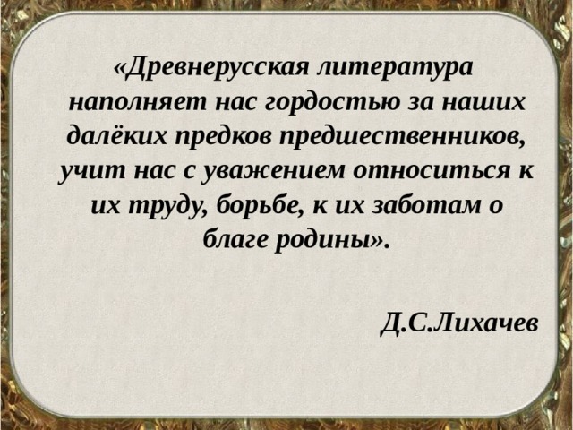 «Древнерусская литература наполняет нас гордостью за наших далёких предков предшественников, учит нас с уважением относиться к их труду, борьбе, к их заботам о благе родины».  Д.С.Лихачев 