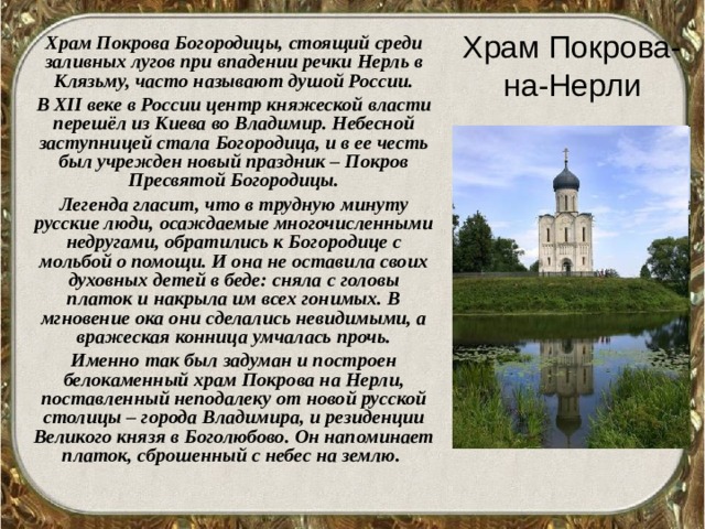 Храм Покрова-на-Нерли  Храм Покрова Богородицы, стоящий среди заливных лугов при впадении речки Нерль в Клязьму, часто называют душой России.  В XII веке в России центр княжеской власти перешёл из Киева во Владимир. Небесной заступницей стала Богородица, и в ее честь был учрежден новый праздник – Покров Пресвятой Богородицы.  Легенда гласит, что в трудную минуту русские люди, осаждаемые многочисленными недругами, обратились к Богородице с мольбой о помощи. И она не оставила своих духовных детей в беде: сняла с головы платок и накрыла им всех гонимых. В мгновение ока они сделались невидимыми, а вражеская конница умчалась прочь.  Именно так был задуман и построен белокаменный храм Покрова на Нерли, поставленный неподалеку от новой русской столицы – города Владимира, и резиденции Великого князя в Боголюбово. Он напоминает платок, сброшенный с небес на землю.  