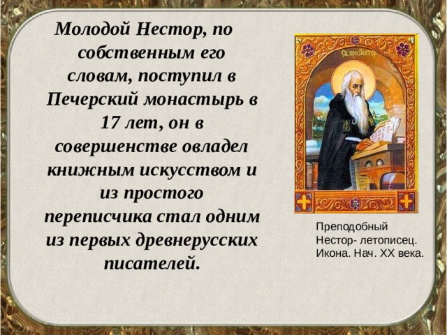 Молодой Нестор, по собственным его словам, поступил в Печерский монастырь в 17 лет, он в совершенстве овладел книжным искусством и из простого переписчика стал одним из первых древнерусских писателей. Преподобный Нестор- летописец. Икона. Нач. XX века. 