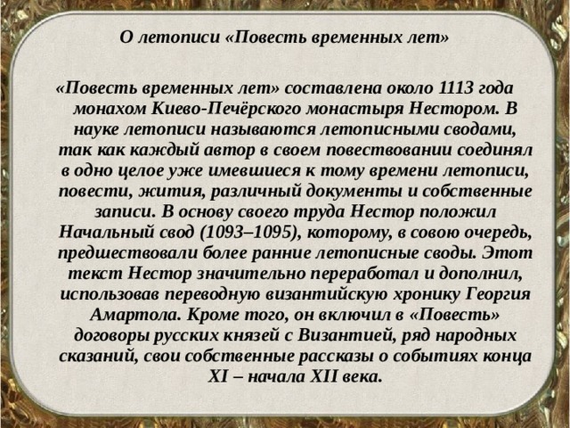 О летописи «Повесть временных лет»  «Повесть временных лет» составлена около 1113 года монахом Киево-Печёрского монастыря Нестором. В науке летописи называются летописными сводами, так как каждый автор в своем повествовании соединял в одно целое уже имевшиеся к тому времени летописи, повести, жития, различный документы и собственные записи. В основу своего труда Нестор положил Начальный свод (1093–1095), которому, в совою очередь, предшествовали более ранние летописные своды. Этот текст Нестор значительно переработал и дополнил, использовав переводную византийскую хронику Георгия Амартола. Кроме того, он включил в «Повесть» договоры русских князей с Византией, ряд народных сказаний, свои собственные рассказы о событиях конца XI – начала XII века.  