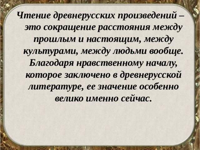 Чтение древнерусских произведений – это сокращение расстояния между прошлым и настоящим, между культурами, между людьми вообще. Благодаря нравственному началу, которое заключено в древнерусской литературе, ее значение особенно велико именно сейчас.  