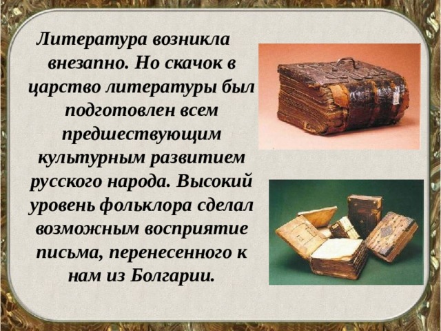 Литература возникла внезапно. Но скачок в царство литературы был подготовлен всем предшествующим культурным развитием русского народа. Высокий уровень фольклора сделал возможным восприятие письма, перенесенного к нам из Болгарии.  