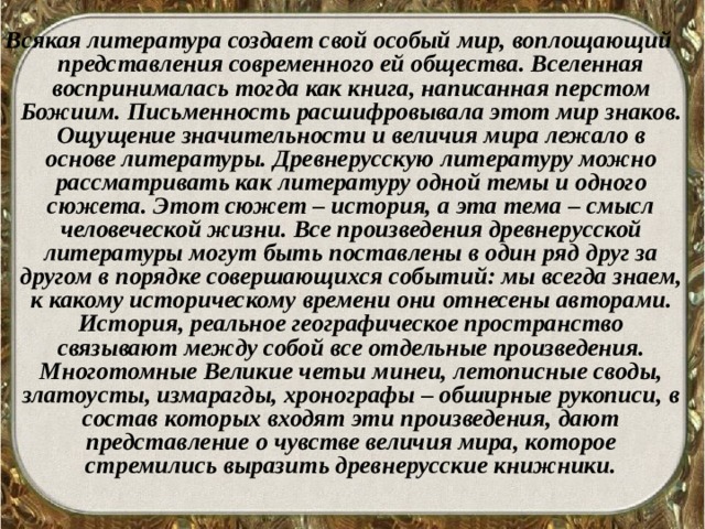 Всякая литература создает свой особый мир, воплощающий представления современного ей общества. Вселенная воспринималась тогда как книга, написанная перстом Божиим. Письменность расшифровывала этот мир знаков. Ощущение значительности и величия мира лежало в основе литературы. Древнерусскую литературу можно рассматривать как литературу одной темы и одного сюжета. Этот сюжет – история, а эта тема – смысл человеческой жизни. Все произведения древнерусской литературы могут быть поставлены в один ряд друг за другом в порядке совершающихся событий: мы всегда знаем, к какому историческому времени они отнесены авторами. История, реальное географическое пространство связывают между собой все отдельные произведения. Многотомные Великие четьи минеи, летописные своды, златоусты, измарагды, хронографы – обширные рукописи, в состав которых входят эти произведения, дают представление о чувстве величия мира, которое стремились выразить древнерусские книжники.  