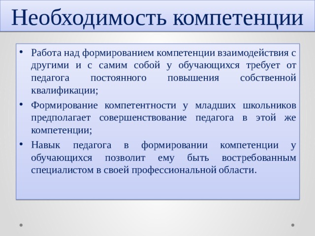 Необходимость компетенции Работа над формированием компетенции взаимодействия с другими и с самим собой у обучающихся требует от педагога постоянного повышения собственной квалификации; Формирование компетентности у младших школьников предполагает совершенствование педагога в этой же компетенции; Навык педагога в формировании компетенции у обучающихся позволит ему быть востребованным специалистом в своей профессиональной области. 