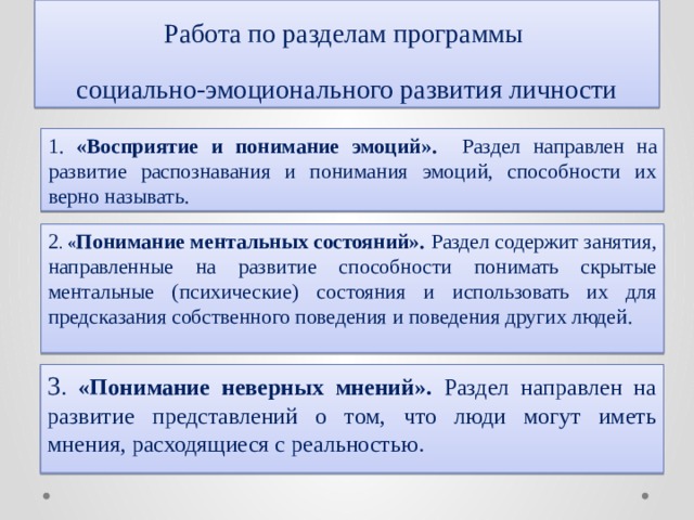 Работа по разделам программы  социально-эмоционального развития личности 1. «Восприятие и понимание эмоций». Раздел направлен на развитие распознавания и понимания эмоций, способности их верно называть. 2 . « Понимание ментальных состояний». Раздел содержит занятия, направленные на развитие способности понимать скрытые ментальные (психические) состояния и использовать их для предсказания собственного поведения и поведения других людей. 3 . «Понимание неверных мнений». Раздел направлен на развитие представлений о том, что люди могут иметь мнения, расходящиеся с реальностью. 