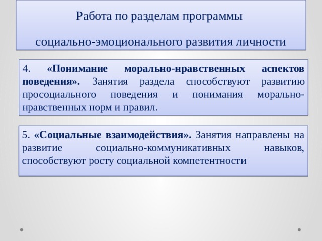 Работа по разделам программы  социально-эмоционального развития личности 4. «Понимание морально-нравственных аспектов поведения». Занятия раздела  способствуют развитию просоциального поведения и понимания морально-нравственных норм и правил. 5. «Социальные взаимодействия». Занятия направлены на развитие социально-коммуникативных навыков, способствуют росту социальной компетентности 