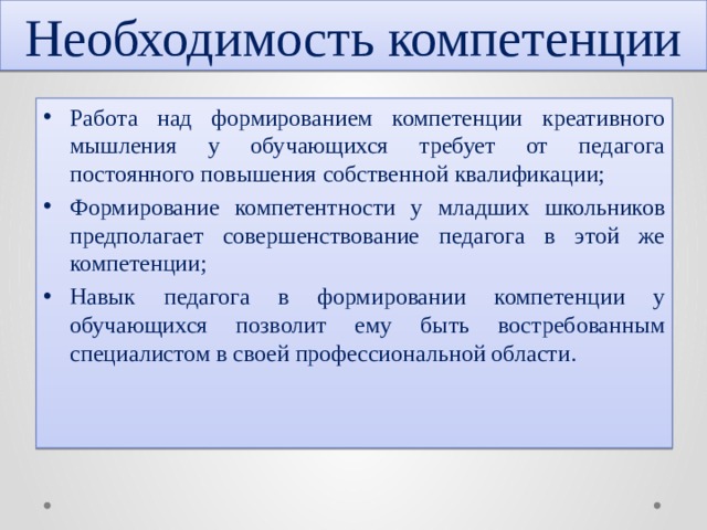 Необходимость компетенции Работа над формированием компетенции креативного мышления у обучающихся требует от педагога постоянного повышения собственной квалификации; Формирование компетентности у младших школьников предполагает совершенствование педагога в этой же компетенции; Навык педагога в формировании компетенции у обучающихся позволит ему быть востребованным специалистом в своей профессиональной области. 