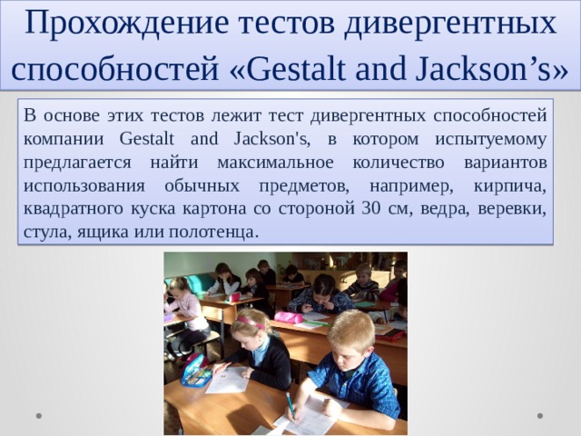 Прохождение тестов дивергентных способностей «Gestalt and Jackson’s» В основе этих тестов лежит тест дивергентных способностей компании Gestalt and Jackson's, в котором испытуемому предлагается найти максимальное количество вариантов использования обычных предметов, например, кирпича, квадратного куска картона со стороной 30 см, ведра, веревки, стула, ящика или полотенца. 