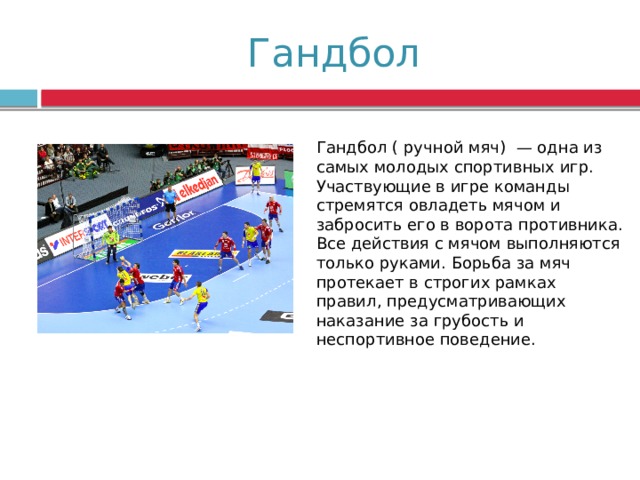  Гандбол Гандбол ( ручной мяч) — одна из самых молодых спортивных игр. Участвующие в игре команды стремятся овладеть мячом и забросить его в ворота противника. Все действия с мячом вы­полняются только руками. Борьба за мяч протекает в строгих рамках правил, предусматривающих наказание за грубость и неспортивное поведение. 