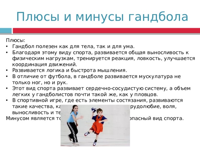 Плюсы и минусы гандбола Плюсы: Гандбол полезен как для тела, так и для ума. Благодаря этому виду спорта, развивается общая выносливость к физическим нагрузкам, тренируется реакция, ловкость, улучшается координация движений. Развивается логика и быстрота мышления. В отличие от футбола, в гандболе развивается мускулатура не только ног, но и рук. Этот вид спорта развивает сердечно-сосудистую систему, а объем легких у гандболистов почти такой же, как у пловцов. В спортивной игре, где есть элементы состязания, развиваются такие качества, как: целеустремленность, трудолюбие, воля, выносливость и терпение. Минусом является то, что гандбол-это травмоопасный вид спорта. 