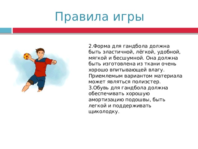 Правила игры 2.Форма для гандбола должна быть эластичной, лёгкой, удобной, мягкой и бесшумной. Она должна быть изготовлена из ткани очень хорошо впитывающей влагу. Приемлемым вариантом материала может являться полиэстер. 3.Обувь для гандбола должна обеспечивать хорошую амортизацию подошвы, быть легкой и поддерживать щиколодку. 
