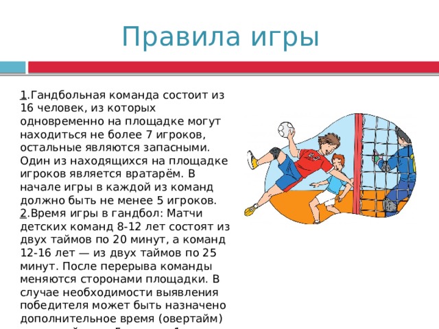 Правила игры 1 .Гандбольная команда состоит из 16 человек, из которых одновременно на площадке могут находиться не более 7 игроков, остальные являются запасными. Один из находящихся на площадке игроков является вратарём. В начале игры в каждой из команд должно быть не менее 5 игроков. 2 .Время игры в гандбол: Матчи детских команд 8-12 лет состоят из двух таймов по 20 минут, а команд 12-16 лет — из двух таймов по 25 минут. После перерыва команды меняются сторонами площадки. В случае необходимости выявления победителя может быть назначено дополнительное время (овертайм) — два тайма по 5 минут с 1-минутным перерывом. 