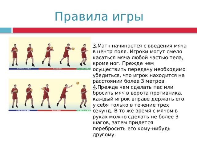 Правила игры 3 .Матч начинается с введения мяча в центр поля. Игроки могут смело касаться мяча любой частью тела, кроме ног. Прежде чем осуществить передачу необходимо убедиться, что игрок находится на расстоянии более 3 метров. 4 .Прежде чем сделать пас или бросить мяч в ворота противника, каждый игрок вправе держать его у себя только в течение трех секунд. В то же время с мячом в руках можно сделать не более 3 шагов, затем придется перебросить его кому-нибудь другому. 