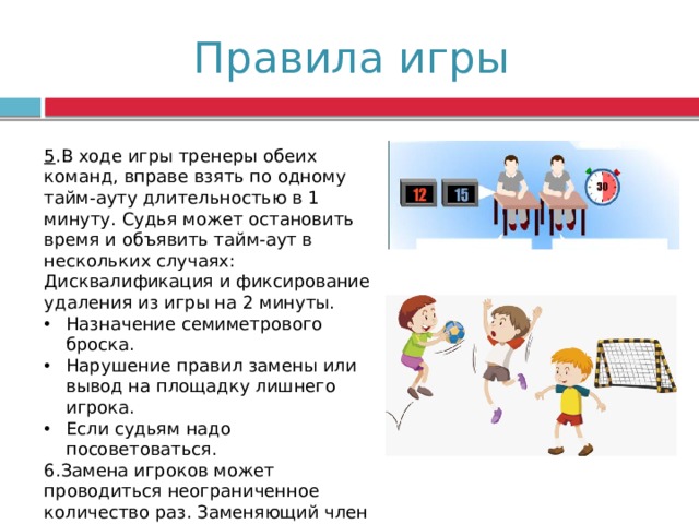 Правила игры 5 .В ходе игры тренеры обеих команд, вправе взять по одному тайм-ауту длительностью в 1 минуту. Судья может остановить время и объявить тайм-аут в нескольких случаях: Дисквалификация и фиксирование удаления из игры на 2 минуты. Назначение семиметрового броска. Нарушение правил замены или вывод на площадку лишнего игрока. Если судьям надо посоветоваться. 6.Замена игроков может проводиться неограниченное количество раз. Заменяющий член команды может выйти на поле только после того, как заменяемый гандболист его покинет. 