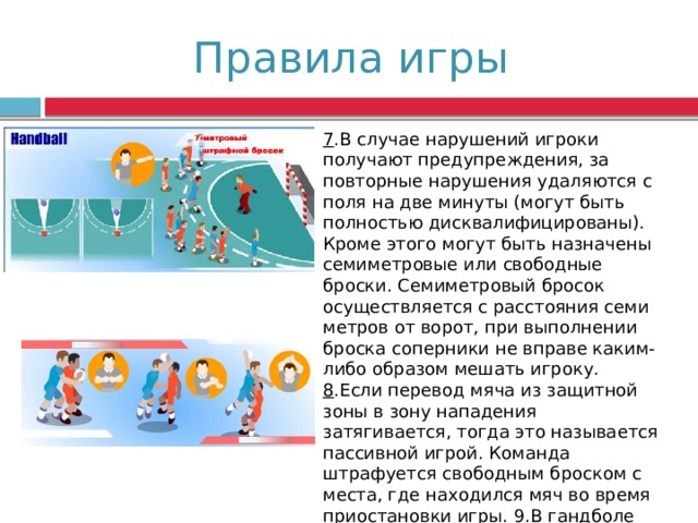 Правила игры 7 .В случае нарушений игроки получают предупреждения, за повторные нарушения удаляются с поля на две минуты (могут быть полностью дисквалифицированы). Кроме этого могут быть назначены семиметровые или свободные броски. Семиметровый бросок осуществляется с расстояния семи метров от ворот, при выполнении броска соперники не вправе каким-либо образом мешать игроку. 8 .Если перевод мяча из защитной зоны в зону нападения затягивается, тогда это называется пассивной игрой. Команда штрафуется свободным броском с места, где находился мяч во время приостановки игры. 9.В гандболе применяют одноударное (удар мяча об пол через каждые 3 шага) и многоударное ведение. 