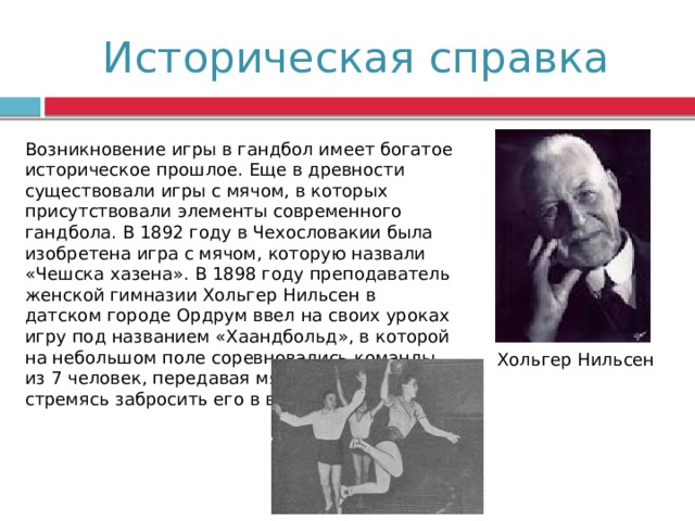 Историческая справка Возникновение игры в гандбол имеет богатое историческое прошлое. Еще в древности существовали игры с мячом, в которых присутствовали элементы современного гандбола. В 1892 году в Чехословакии была изобретена игра с мячом, которую назвали «Чешска хазена». В 1898 году преподаватель женской гимназии Хольгер Нильсен в датском городе Ордрум ввел на своих уроках игру под названием «Хаандбольд», в которой на небольшом поле соревновались команды из 7 человек, передавая мяч друг другу и стремясь забросить его в ворота. Хольгер Нильсен 