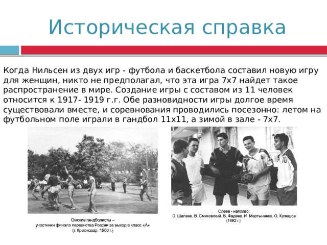 Историческая справка Когда Нильсен из двух игр - футбола и баскетбола составил новую игру для женщин, никто не предполагал, что эта игра 7х7 найдет такое распространение в мире. Создание игры с составом из 11 человек относится к 1917- 1919 г.г. Обе разновидности игры долгое время существовали вместе, и соревнования проводились посезонно: летом на футбольном поле играли в гандбол 11х11, а зимой в зале - 7х7. 