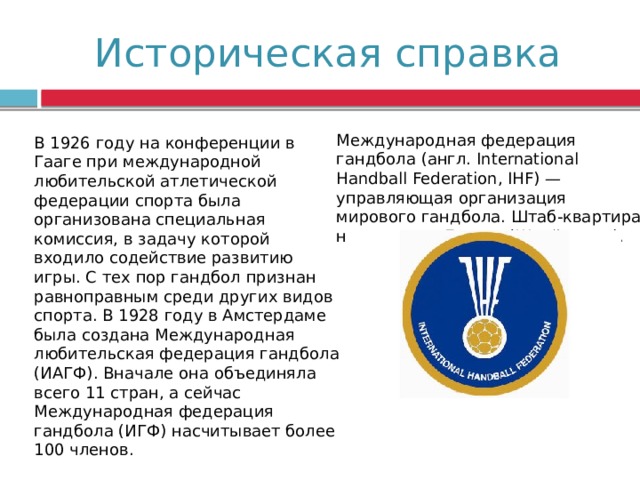 Историческая справка Международная федерация гандбола (англ. International Handball Federation, IHF) — управляющая организация мирового гандбола. Штаб-квартира находится в Базеле (Швейцария). В 1926 году на конференции в Гааге при международной любительской атлетической федерации спорта была организована специальная комиссия, в задачу которой входило содействие развитию игры. С тех пор гандбол признан равноправным среди других видов спорта. В 1928 году в Амстердаме была создана Международная любительская федерация гандбола (ИАГФ). Вначале она объединяла всего 11 стран, а сейчас Международная федерация гандбола (ИГФ) насчитывает более 100 членов. 