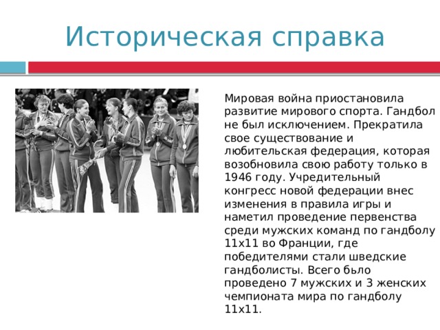Историческая справка Мировая война приостановила развитие мирового спорта. Гандбол не был исключением. Прекратила свое существование и любительская федерация, которая возобновила свою работу только в 1946 году. Учредительный конгресс новой федерации внес изменения в правила игры и наметил проведение первенства среди мужских команд по гандболу 11х11 во Франции, где победителями стали шведские гандболисты. Всего бьло проведено 7 мужских и 3 женских чемпионата мира по гандболу 11х11. 