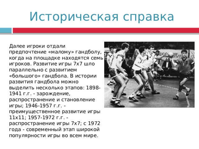 Историческая справка Далее игроки отдали предпочтение «малому» гандболу, когда на площадке находятся семь игроков. Развитие игры 7х7 шло параллельно с развитием «большого» гандбола. В истории развития гандбола можно выделить несколько этапов: 1898-1941 г.г. - зарождение, распространение и становление игры; 1946-1957 г.г. - преимущественное развитие игры 11х11; 1957-1972 г.г. - распространение игры 7х7; с 1972 года - современный этап широкой популярности игры во всем мире. 