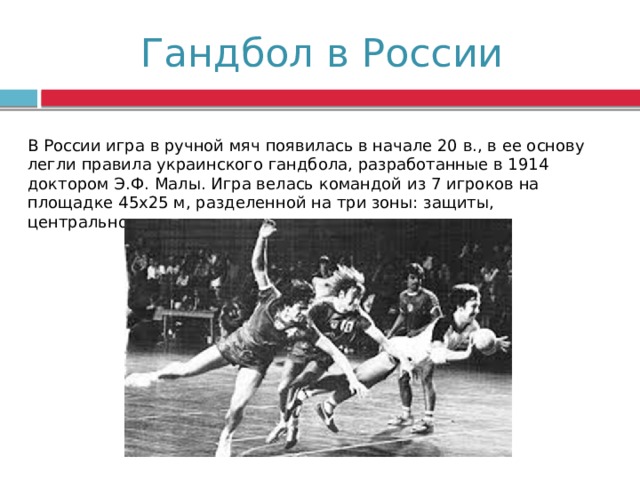 Гандбол в России В России игра в ручной мяч появилась в начале 20 в., в ее основу легли правила украинского гандбола, разработанные в 1914 доктором Э.Ф. Малы. Игра велась командой из 7 игроков на площадке 45х25 м, разделенной на три зоны: защиты, центрального поля и нападения. 