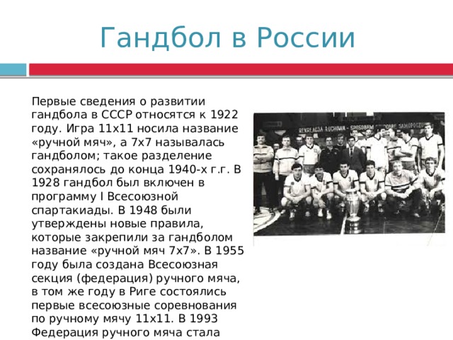 Гандбол в России Первые сведения о развитии гандбола в СССР относятся к 1922 году. Игра 11x11 носила название «ручной мяч», а 7x7 называлась гандболом; такое разделение сохранялось до конца 1940-х г.г. В 1928 гандбол был включен в программу I Всесоюзной спартакиады. В 1948 были утверждены новые правила, которые закрепили за гандболом название «ручной мяч 7x7». В 1955 году была создана Всесоюзная секция (федерация) ручного мяча, в том же году в Риге состоялись первые всесоюзные соревнования по ручному мячу 11x11. В 1993 Федерация ручного мяча стала называться Союзом гандболистов России. 