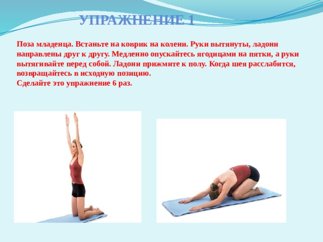 Упражнение 1    Поза младенца. Встаньте на коврик на колени. Руки вытянуты, ладони направлены друг к другу. Медленно опускайтесь ягодицами на пятки, а руки вытягивайте перед собой. Ладони прижмите к полу. Когда шея расслабится, возвращайтесь в исходную позицию.  Сделайте это упражнение 6 раз.    