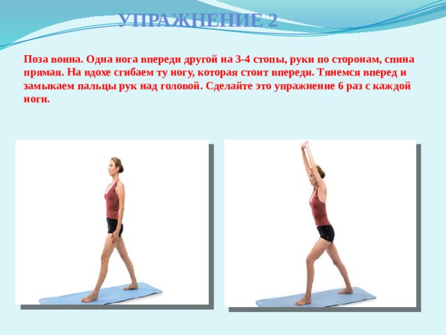 Упражнение 2    Поза воина. Одна нога впереди другой на 3-4 стопы, руки по сторонам, спина прямая. На вдохе сгибаем ту ногу, которая стоит впереди. Тянемся вперед и замыкаем пальцы рук над головой. Сделайте это упражнение 6 раз с каждой ноги. 