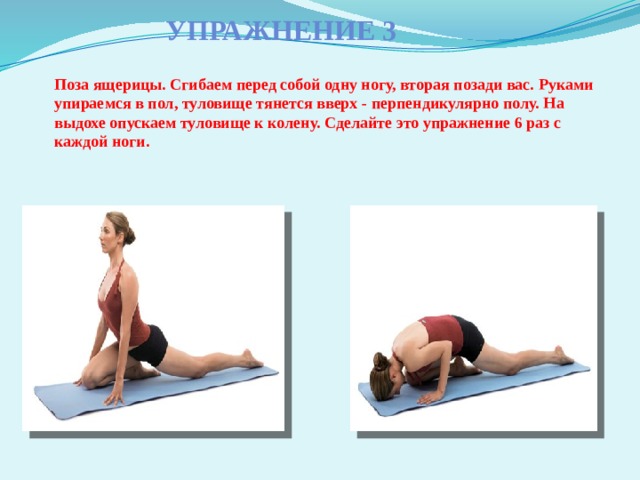 Упражнение 3 Поза ящерицы. Сгибаем перед собой одну ногу, вторая позади вас. Руками упираемся в пол, туловище тянется вверх - перпендикулярно полу. На выдохе опускаем туловище к колену. Сделайте это упражнение 6 раз с каждой ноги. 