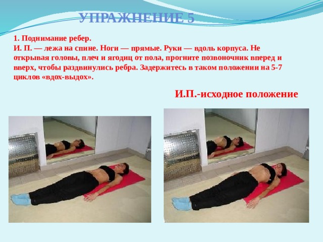 Упражнение 5 1. Поднимание ребер.  И. П. — лежа на спине. Ноги — прямые. Руки — вдоль корпуса. Не открывая головы, плеч и ягодиц от пола, прогните позвоночник вперед и вверх, чтобы раздвинулись ребра. Задержитесь в таком положении на 5-7 циклов «вдох-выдох».   И.П.-исходное положение 