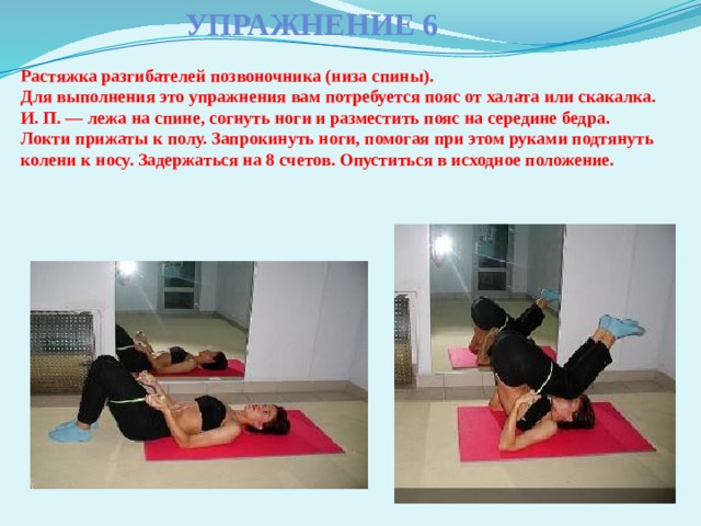 Упражнение 6 Растяжка разгибателей позвоночника (низа спины).  Для выполнения это упражнения вам потребуется пояс от халата или скакалка.  И. П. — лежа на спине, согнуть ноги и разместить пояс на середине бедра. Локти прижаты к полу. Запрокинуть ноги, помогая при этом руками подтянуть колени к носу. Задержаться на 8 счетов. Опуститься в исходное положение.   