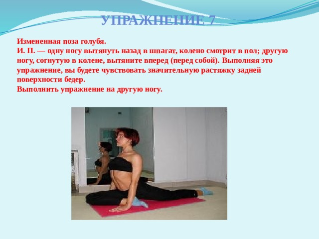 Упражнение 7 Измененная поза голубя.  И. П. — одну ногу вытянуть назад в шпагат, колено смотрит в пол; другую ногу, согнутую в колене, вытяните вперед (перед собой). Выполняя это упражнение, вы будете чувствовать значительную растяжку задней поверхности бедер.  Выполнить упражнение на другую ногу.   