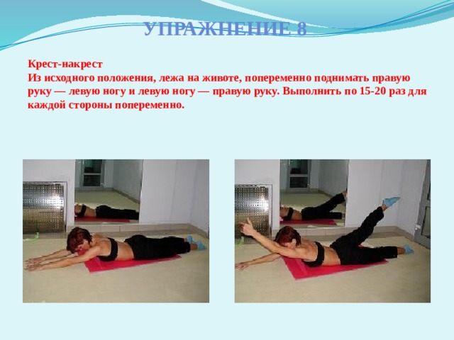 Упражнение 8 Крест-накрест  Из исходного положения, лежа на животе, попеременно поднимать правую руку — левую ногу и левую ногу — правую руку. Выполнить по 15-20 раз для каждой стороны попеременно.   