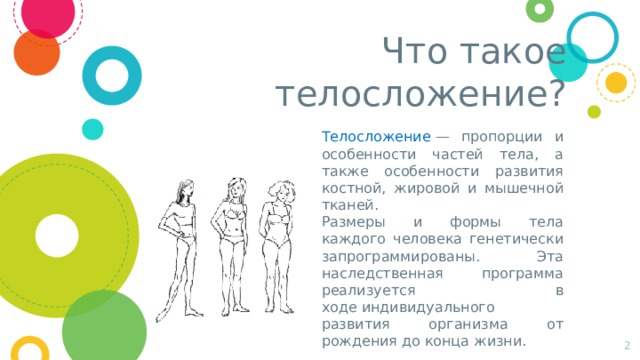 Что такое телосложение? Телосложение  — пропорции и особенности частей тела, а также особенности развития костной, жировой и мышечной тканей. Размеры и формы тела каждого человека генетически запрограммированы. Эта наследственная программа реализуется в ходе индивидуального развития организма от рождения до конца жизни.  
