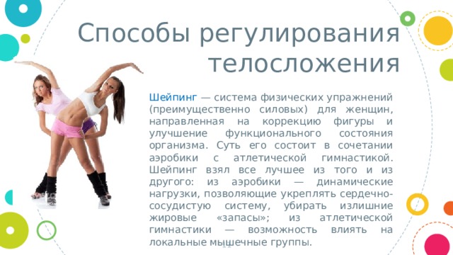 Способы регулирования телосложения Шейпинг — система физических упражнений (преимущественно силовых) для женщин, направленная на коррекцию фигуры и улучшение функционального состояния организма. Суть его состоит в сочетании аэробики с атлетической гимнастикой. Шейпинг взял все лучшее из того и из другого: из аэробики — динамические нагрузки, позволяющие укреплять сердечно-сосудистую систему, убирать излишние жировые «запасы»; из атлетической гимнастики — возможность влиять на локальные мышечные группы.  