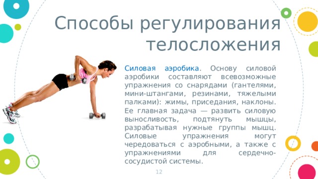 Способы регулирования телосложения Силовая аэробика . Основу силовой аэробики составляют всевозможные упражнения со снарядами (гантелями, мини-штангами, резинами, тяжелыми палками): жимы, приседания, наклоны. Ее главная задача — развить силовую выносливость, подтянуть мышцы, разрабатывая нужные группы мышц. Силовые упражнения могут чередоваться с аэробными, а также с упражнениями для сердечно-сосудистой системы.  