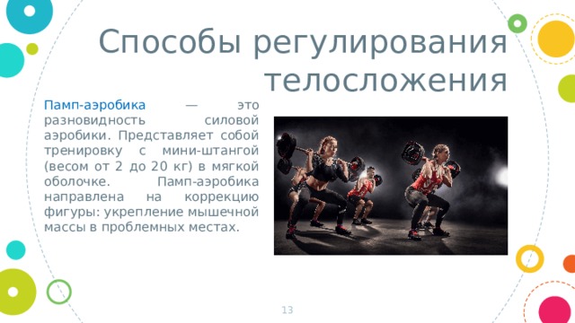 Способы регулирования телосложения Памп-аэробика — это разновидность силовой аэробики. Представляет собой тренировку с мини-штангой (весом от 2 до 20 кг) в мягкой оболочке. Памп-аэробика направлена на коррекцию фигуры: укрепление мышечной массы в проблемных местах.  