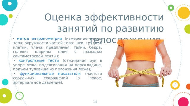 Оценка эффективности занятий по развитию телосложения •  метод антропометрии (измерение массы тела; окружности частей тела: шеи, грудной клетки, плеча, предплечья, талии, бедра, голени; ширины плеч с помощью сантиметровой ленты); • контрольные тесты (отжимания рук в упоре лежа, подтягивания на перекладине, подъем туловища из положения лежа); • функциональные показатели (частота сердечных сокращений в покое, артериальное давление).  