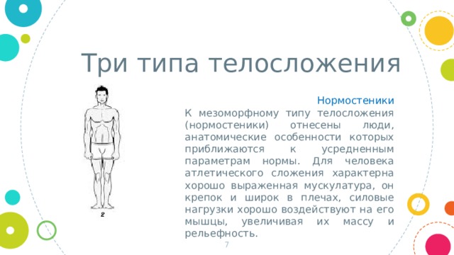 Три типа телосложения Нормостеники К мезоморфному типу телосложения (нормостеники) отнесены люди, анатомические особенности которых приближаются к усредненным параметрам нормы. Для человека атлетического сложения характерна хорошо выраженная мускулатура, он крепок и широк в плечах, силовые нагрузки хорошо воздействуют на его мышцы, увеличивая их массу и рельефность.  