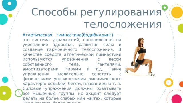 Способы регулирования телосложения Атлетическая гимнастика(бодибилдинг) — это система упражнений, направленная на укрепление здоровья, развитие силы и создание гармоничного телосложения. В качестве средств атлетической гимнастики используются упражнения с весом собственного тела, гантелями, амортизаторами, гирями и т.д. Такие упражнения желательно сочетать с физическими упражнениями динамического характера: ходьбой, бегом, плаванием и т. п. Силовые упражнения должны охватывать все мышечные группы, но акцент следует делать на более слабых или на тех, которые надо развить более других.    