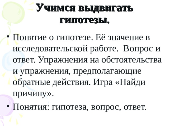 Учимся выдвигать гипотезы . Понятие о гипотезе. Её значение в исследовательской работе. Вопрос и ответ. Упражнения на обстоятельства и упражнения, предполагающие обратные действия. Игра «Найди причину». Понятия: гипотеза, вопрос, ответ.  