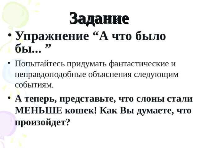 Задание Упражнение “А что было бы... ” Попытайтесь придумать фантастические и неправдоподобные объяснения следующим событиям. А теперь, представьте, что слоны стали МЕНЬШЕ кошек! Как Вы думаете, что произойдет? 