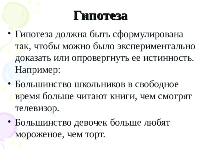 Гипотеза Гипотеза должна быть сформулирована так, чтобы можно было экспериментально доказать или опровергнуть ее истинность. Например: Большинство школьников в свободное время больше читают книги, чем смотрят телевизор. Большинство девочек больше любят мороженое, чем торт.  