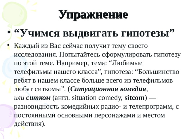 Упражнение “ Учимся выдвигать гипотезы” Каждый из Вас сейчас получит тему своего исследования. Попытайтесь сформулировать гипотезу по этой теме. Например,   тема: “Любимые телефильмы нашего класса”, гипотеза: “Большинство ребят   в нашем классе больше всего из телефильмов любят ситкомы”. ( Ситуационная   комедия , или  ситком  (англ. situation comedy,  sitcom ) — разновидность комедийных радио- и телепрограмм, с постоянными основными персонажами и местом действия).  