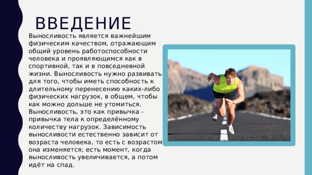 Введение Выносливость является важнейшим физическим качеством, отражающим общий уровень работоспособности человека и проявляющимся как в спортивной, так и в повседневной жизни. Выносливость нужно развивать для того, чтобы иметь способность к длительному перенесению каких-либо физических нагрузок, в общем, чтобы как можно дольше не утомиться. Выносливость, это как привычка - привычка тела к определённому количеству нагрузок. Зависимость выносливости естественно зависит от возраста человека, то есть с возрастом она изменяется; есть момент, когда выносливость увеличивается, а потом идёт на спад. 