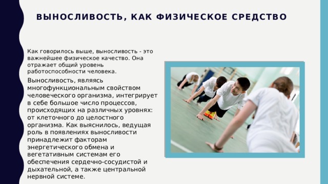 Выносливость, как физическое средство Как говорилось выше, выносливость - это важнейшее физическое качество. Она отражает общий уровень работоспособности человека. Выносливость, являясь многофункциональным свойством человеческого организма,   интегрирует в себе большое число процессов, происходящих на различных уровнях: от клеточного до целостного организма. Как выяснилось, ведущая роль в появлениях выносливости принадлежит факторам энергетического обмена и вегетативным системам его обеспечения сердечно-сосудистой и дыхательной, а также центральной нервной системе. 