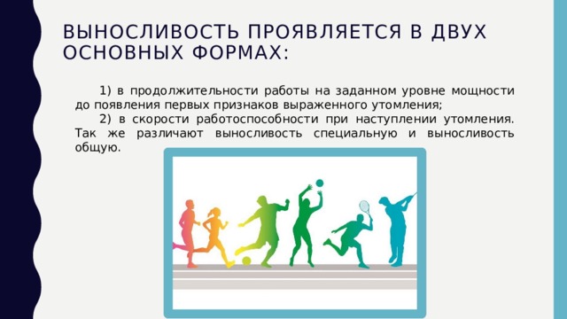 Выносливость проявляется в двух основных формах:     1) в продолжительности работы на заданном уровне мощности до появления первых признаков выраженного утомления;   2) в скорости работоспособности при наступлении утомления. Так же различают выносливость специальную и выносливость общую. 