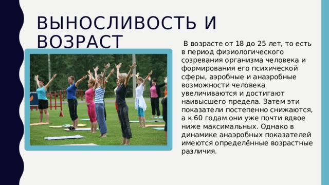 Выносливость и возраст   В возрасте от 18 до 25 лет, то есть в период физиологического созревания организма человека и формирования его психической сферы, аэробные и анаэробные возможности человека увеличиваются и достигают наивысшего предела. Затем эти показатели постепенно снижаются, а к 60 годам они уже почти вдвое ниже максимальных. Однако в динамике анаэробных показателей имеются определённые возрастные различия.  